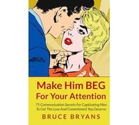 Make Him BEG For Your Attention: 75 Communication Secrets For Captivating Men To Get The Love And Commitment You Deserve