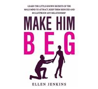 Make Him Beg: Learn The Little Known Secrets Of The Male Mind To Attract, Keep Them Seduced And Bulletproof Any Relationship - Go From Single To The Man Of Dreams