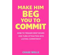 Make Him Beg You to Commit: How to Trigger Deep Desire & Turn Attraction Into Lasting Commitment