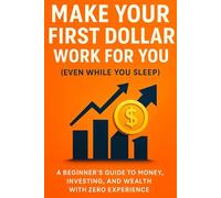 Make Your First Dollar Work for You (Even While You Sleep): A Beginner’s Guide to Money, Investing, and Wealth with Zero Experience