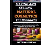 Making And Selling Natural Cosmetics For Beginners: A Comprehensive Guide To Creating And Marketing Organic Skincare, Haircare, And Beauty Products For New Entrepreneurs All You Need To Know