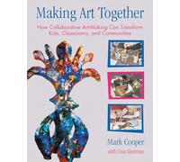 Making Art Together: How Collaborative Art-Making Can Transform Kids, Classrooms, and Communities