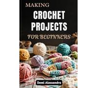 MAKING CROCHET PROJECTS FOR BEGINNERS: Master The Art Of Needlework With Simple Techniques, Creative Designs, Home Decor, And Practical Tips To Create Beautiful Yarn Creations From Scratch