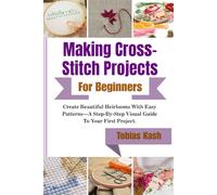 Making Cross-Stitch Projects For Beginners: Create Beautiful Heirlooms With Easy Patterns-A Step-By-Step Visual Guide To Your First Project