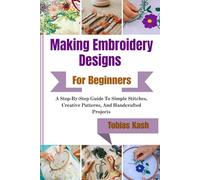 Making Embroidery Designs For Beginners: A Step-By-Step Guide To Simple Stitches, Creative Patterns, And Handcrafted Projects