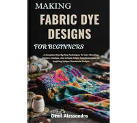 MAKING FABRIC DYE DESIGNS FOR BEGINNERS: A Complete Step-By-Step Techniques To Color Blending, Pattern Creation, And Artistic Fabric Transformations For Inspiring Unique Handmade Designs