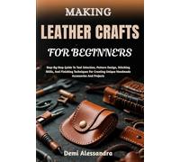 MAKING LEATHER CRAFTS FOR BEGINNERS: Step-By-Step Guide To Tool Selection, Pattern Design, Stitching Skills, And Finishing Techniques For Creating Unique Handmade Accessories And Projects