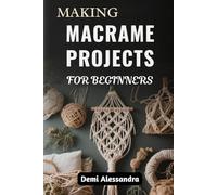 MAKING MACRAME PROJECTS FOR BEGINNERS: Step-By-Step Creative Guide To Crafting Stylish Home Décor, Accessories, And Gifts Using Knots And Weaving Techniques For Complete Beginners