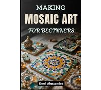 MAKING MOSAIC ART FOR BEGINNERS: Learn Essential Techniques, Master Beautiful Patterns, Decorative Glass Projects, And Create Stunning Home Décor Projects With Ease And Confidence