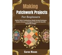 Making Patchwork Projects For Beginners: Explore Fabric Combinations, Simple Sewing Techniques, Creative Patterns, and Beginner Projects for Beautiful Handmade Designs