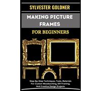 Making Picture Frames For Beginners: Step-By-Step Techniques, Tools, Materials For Custom Woodworking, Diy Framing, And Creative Design Projects