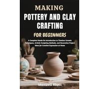 MAKING POTTERY AND CLAY CRAFTING FOR BEGINNERS: A Complete Hands-On Introduction to Timeless Ceramic Techniques, Artistic Sculpting Methods, and ... Project Ideas for Creative Expression at Home