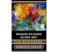 MAKING STAINED GLASS ART FOR BEGINNERS: A Comprehensive Guide To Mastering Techniques, Creative Designs, Essential Tools For Novice And Advanced Artists To Create Stunning Glass Masterpieces
