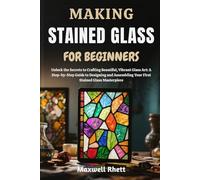 MAKING STAINED GLASS FOR BEGINNERS: Unlock the Secrets to Crafting Beautiful, Vibrant Glass Art: A Step-by-Step Guide to Designing and Assembling Your First Stained Glass Masterpiece