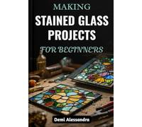 MAKING STAINED GLASS PROJECTS FOR BEGINNERS: A Step-By-Step Creative Guide To Designing, Cutting, Artistic Methods, And Assembling Unique Glass Artwork With Patterns, Tools, And Techniques Made Simple