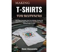 MAKING T-SHIRTS FOR BEGINNERS: Learn Fabric Decoration, Heat Press Methods, Printing, And Screen Printing Basics With Practical Tips To Create Unique Clothing Designs At Home