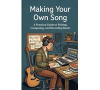 Making Your Own Song: A Practical Guide to Writing, Composing, and Recording Music