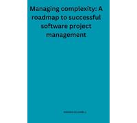 Managing complexity: A roadmap to successful software project management: Proven Methods to Overcome Project Hurdles and Deliver Excellence