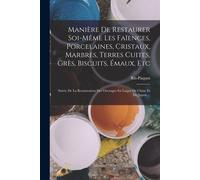 Manière De Restaurer Soi-Même Les Faïences, Porcelaines, Cristaux, Marbres, Terres Cuites, Grès, Biscuits, Émaux, Etc: Suivie De La Restauration Des O
