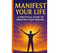 MANIFEST YOUR LIFE: A Practical Guide To Creating Your Dreams