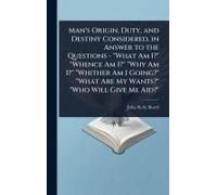 Man's Origin, Duty, And Destiny Considered, In Answer To The Questions - "What Am I?" "Whence Am I?" "Why Am I?" "Whither Am I Going?" "What Are My Wants?" "Who Will Give Me Aid?