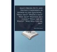 Man's Origin, Duty, And Destiny Considered, In Answer To The Questions - "What Am I?" "Whence Am I?" "Why Am I?" "Whither Am I Going?" "What Are My Wants?" "Who Will Give Me Aid?