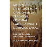 MANUAL DE ESPIRITUALIDAD Y ORACIÓN EN LA TRADICIÓN CRISTIANA CATÓLICA PARA EL LIDERAZGO LAICAL: GUÍA PRÁCTICA PARA EL SERVICIO EN LA COMUNIDAD