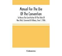 Manual For The Use Of The Convention To Revise The Constitution Of The State Of New York, Convened At Albany, June 1, 1846. Prepared Pursuant To Order Of The Convention, By The Secretaries, Under Supe