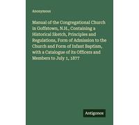 Manual of the Congregational Church in Goffstown, N.H., Containing a Historical Sketch, Principles and Regulations, Form of Admission to the Church ... of its Officers and Members to July 1, 1877