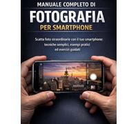 Manuale completo di fotografia per smartphone: Scatta foto straordinarie con il tuo smartphone: tecniche semplici, esempi pratici ed esercizi guidati