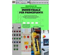 Manuale di controllo elettrico industriale per principianti: Una guida pratica passo dopo passo per padroneggiare i principi essenziali, le tecniche ... di motori e le automazioni industriali