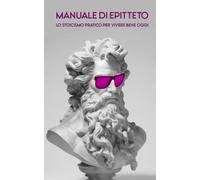 MANUALE DI EPITTETO: Lo Stoicismo pratico per vivere bene oggi