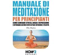 Manuale Di Meditazione Per Principianti: Come Eliminare Stress, Ansia E Depressione E Ritornare Ad Uno Stato Di Pace Interiore E Felicità (How2 Edizioni)