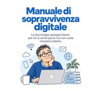 Manuale di sopravvivenza digitale: La tecnologia spiegata bene, per chi si sente perso ma non vuole rimanere indietro