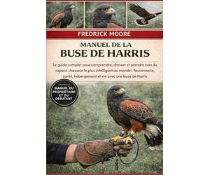 MANUEL DE LA BUSE DE HARRIS: Le guide complet pour comprendre, dresser et prendre soin du rapace chasseur le plus intelligent au monde : fauconnerie, santé, hébergement et vie avec une buse de Harris