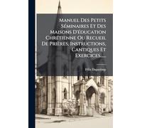 Manuel Des Petits SÃ(c)minaires Et Des Maisons D'Ã(c)ducation ChrÃ(c)tienne Ou Recueil De Prières, Instructions, Cantiques Et Exercices......