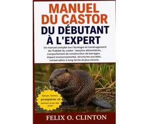 MANUEL DU CASTOR, DU DÉBUTANT À L'EXPERT: Un manuel complet sur l'écologie et l'aménagement de l'habitat du castor : besoins alimentaires, ... structures sociales, conservation à long