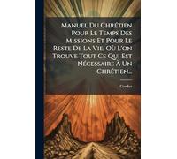 Manuel Du ChrÃ(c)tien Pour Le Temps Des Missions Et Pour Le Reste De La Vie, Où L'on Trouve Tout Ce Qui Est NÃ(c)cessaire Ã Un ChrÃ(c)tien...