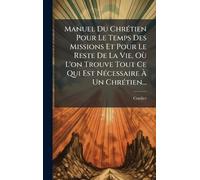 Manuel Du ChrÃ(c)tien Pour Le Temps Des Missions Et Pour Le Reste De La Vie, Où L'on Trouve Tout Ce Qui Est NÃ(c)cessaire Ã Un ChrÃ(c)tien...