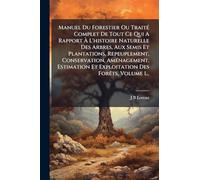 Manuel Du Forestier Ou TraitÃ(c) Complet De Tout Ce Qui A Rapport à L'histoire Naturelle Des Arbres, Aux Semis Et Plantations, Repeuplement, ... Et Exploitation Des ForÃats, Volume 1...