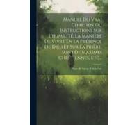 Manuel Du Vrai Chrétien Ou Instructions Sur L'humilité, La Manière De Vivre En La Présence De Dieu Et Sur La Prière, Suivi De Maximes Chrétiennes, Etc