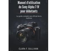 Manuel d'utilisation du Sony Alpha 7 IV pour débutants: Le guide complet non officiel de la maîtrise