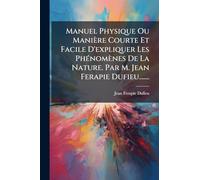 Manuel Physique Ou Manière Courte Et Facile D'expliquer Les PhÃ(c)nomènes De La Nature. Par M. Jean Ferapie Dufieu.......
