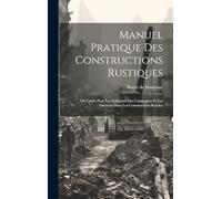 Manuel Pratique Des Constructions Rustiques: Ou Guide Pour Les Habitants Des Campagnes Et Les Ouvriers Dans Les Constructions Rurales