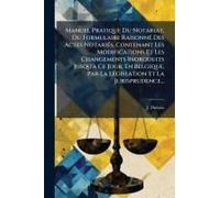 Manuel Pratique Du Notariat, Ou Formulaire Raisonnã(C) Des Actes Notariã(C)S, Contenant Les Modifications Et Les Changements Indroduits Jusqu'ã Ce Jour, En Belgique, Par La Lã(C)Gislation Et La Jurisp
