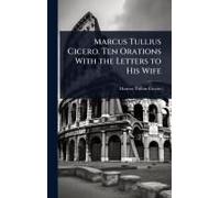 Marcus Tullius Cicero. Ten Orations With The Letters To His Wife