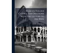 Marcus Tullius Cicero. Ten Orations With The Letters To His Wife