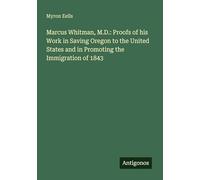 Marcus Whitman, M.D.: Proofs of his Work in Saving Oregon to the United States and in Promoting the Immigration of 1843
