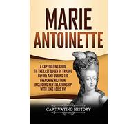 Marie Antoinette: A Captivating Guide to the Last Queen of France Before and During the French Revolution, Including Her Relationship with King Louis XVI