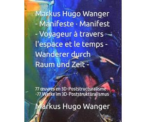 Markus Hugo Wanger - Manifeste · Manifest - Voyageur à travers l'espace et le temps - Wanderer durch Raum und Zeit -: 77 œuvres en 3D-Poststructuralisme -77 Werke im 3D-Poststrukturalismus